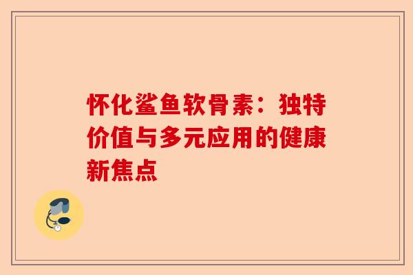 怀化鲨鱼软骨素：独特价值与多元应用的健康新焦点