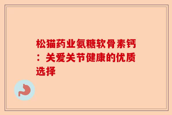松猫药业氨糖软骨素钙：关爱关节健康的优质选择