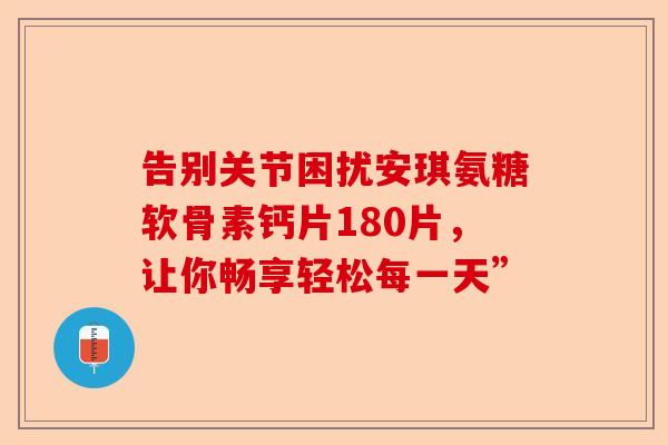 告别关节困扰安琪氨糖软骨素钙片180片，让你畅享轻松每一天”