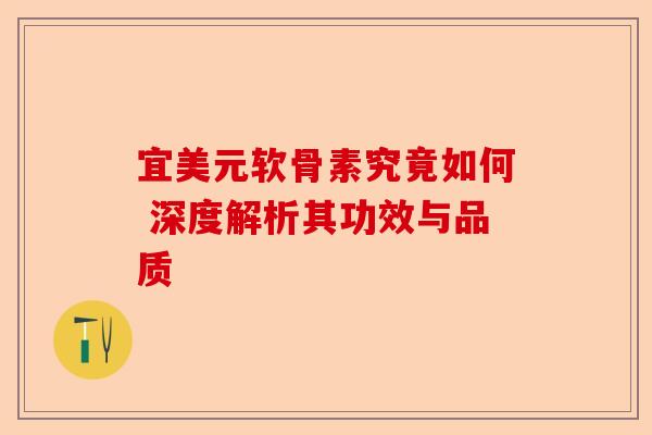 宜美元软骨素究竟如何 深度解析其功效与品质