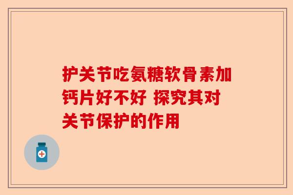 护关节吃氨糖软骨素加钙片好不好 探究其对关节保护的作用