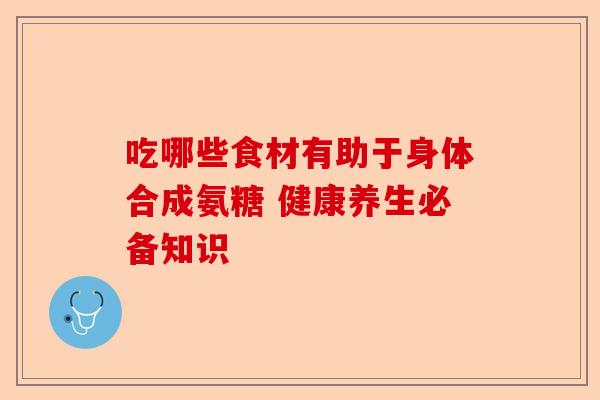 吃哪些食材有助于身体合成氨糖 健康养生必备知识