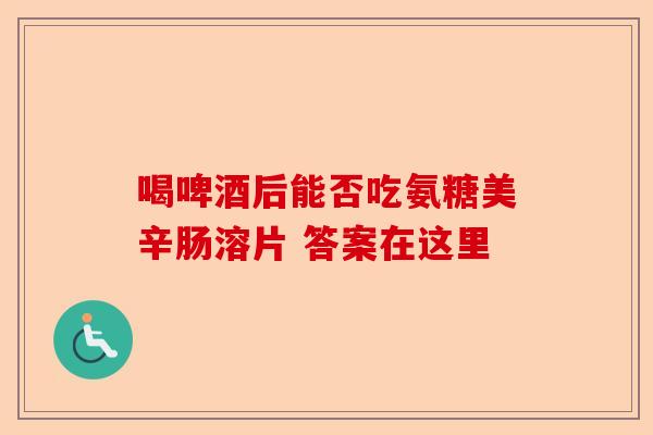 喝啤酒后能否吃氨糖美辛肠溶片 答案在这里 喝啤酒后能否吃氨糖美辛肠溶片 答案在这里