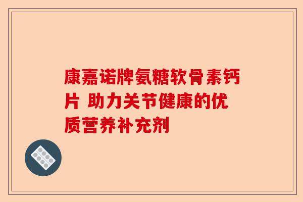 康嘉诺牌氨糖软骨素钙片 助力关节健康的优质营养补充剂