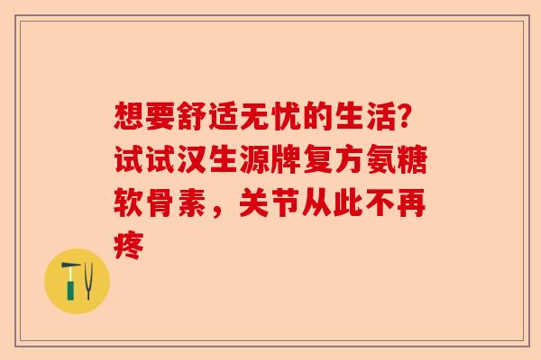 想要舒适无忧的生活？试试汉生源牌复方氨糖软骨素，关节从此不再疼