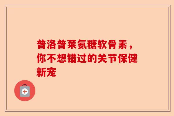 普洛普莱氨糖软骨素，你不想错过的关节保健新宠