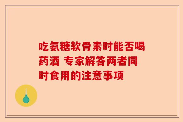吃氨糖软骨素时能否喝药酒 专家解答两者同时食用的注意事项
