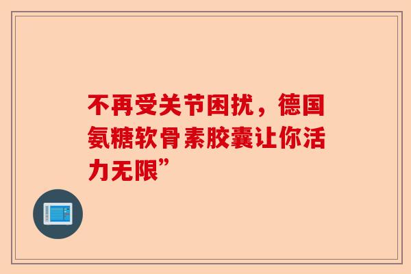 不再受关节困扰，德国氨糖软骨素胶囊让你活力无限”
