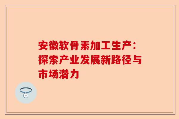 安徽软骨素加工生产：探索产业发展新路径与市场潜力