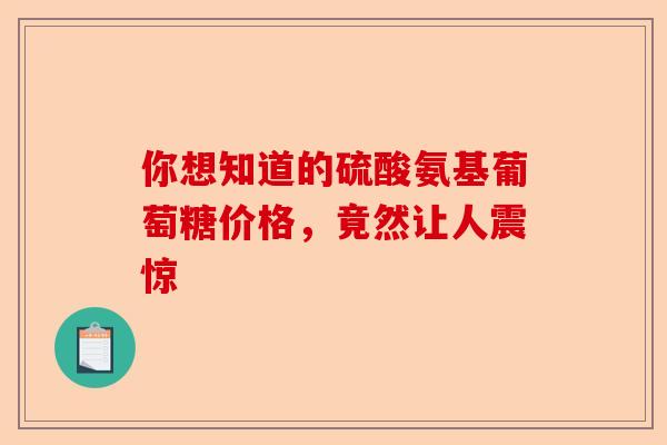 你想知道的硫酸氨基葡萄糖价格,竟然让人震惊 你想知道的硫酸氨基葡萄糖价格,竟然让人震惊