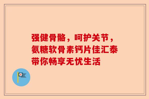 强健骨骼，呵护关节，氨糖软骨素钙片佳汇泰带你畅享无忧生活