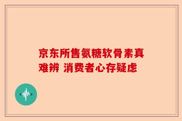 京东所售氨糖软骨素真难辨 消费者心存疑虑
