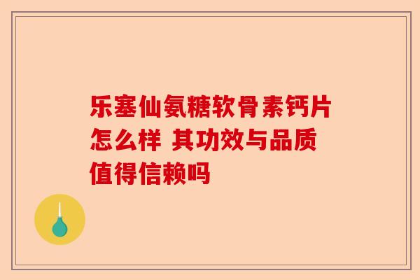 乐塞仙氨糖软骨素钙片怎么样 其功效与品质值得信赖吗