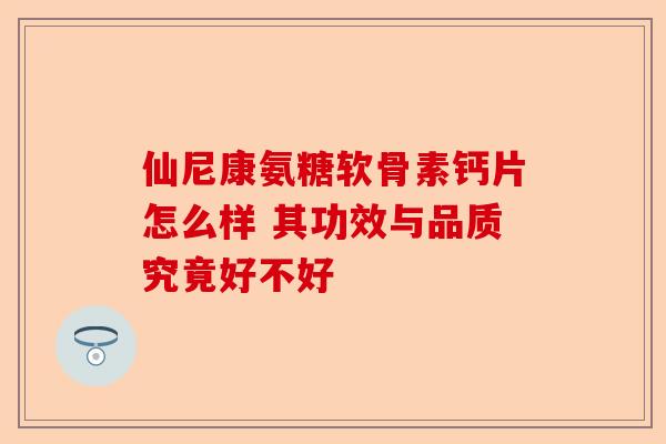 仙尼康氨糖软骨素钙片怎么样 其功效与品质究竟好不好
