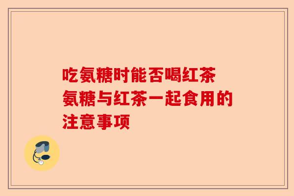 吃氨糖时能否喝红茶 氨糖与红茶一起食用的注意事项