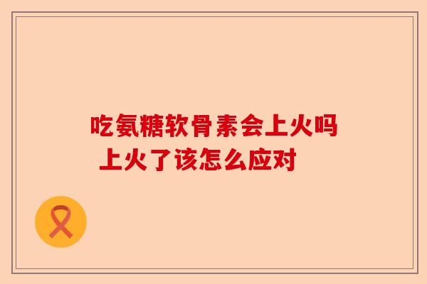 吃氨糖软骨素会上火吗 上火了该怎么应对