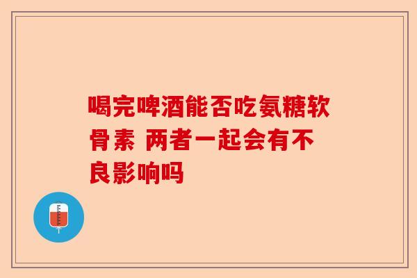 喝完啤酒能否吃氨糖软骨素 两者一起会有不良影响吗
