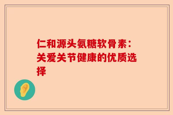 仁和源头氨糖软骨素：关爱关节健康的优质选择