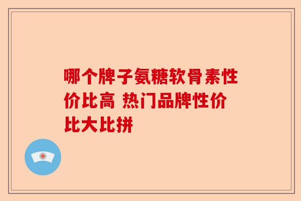 哪个牌子氨糖软骨素性价比高 热门品牌性价比大比拼