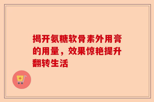 揭开氨糖软骨素外用膏的用量，效果惊艳提升翻转生活
