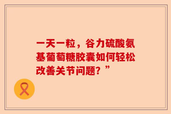 一天一粒,谷力硫酸氨基葡萄糖胶囊如何轻松改善关节问题?” 一天一粒,谷力硫酸氨基葡萄糖胶囊如何轻松改善关节问题?”