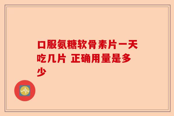 口服氨糖软骨素片一天吃几片 正确用量是多少