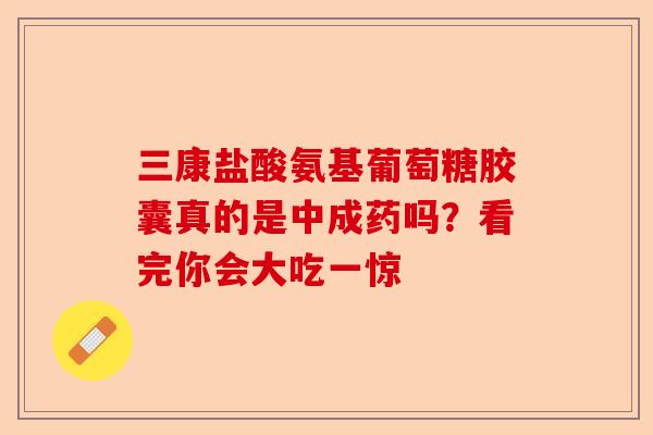三康盐酸氨基葡萄糖胶囊真的是中成药吗？看完你会大吃一惊