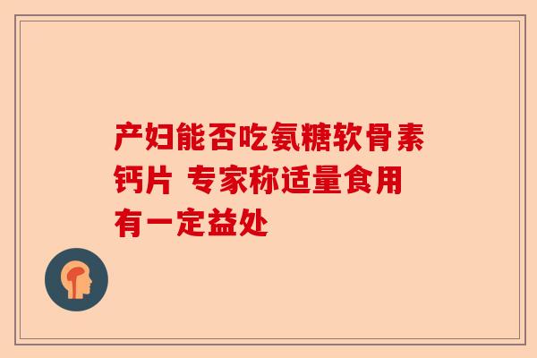 产妇能否吃氨糖软骨素钙片 专家称适量食用有一定益处 产妇能否吃氨糖软骨素钙片 专家称适量食用有一定益处