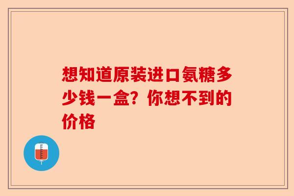 想知道原装进口氨糖多少钱一盒？你想不到的价格