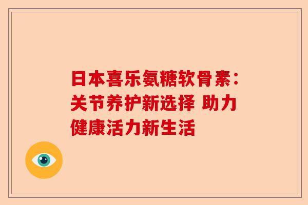 日本喜乐氨糖软骨素:关节养护新选择 助力健康活力新生活 日本喜乐氨糖软骨素:关节养护新选择 助力健康活力新生活