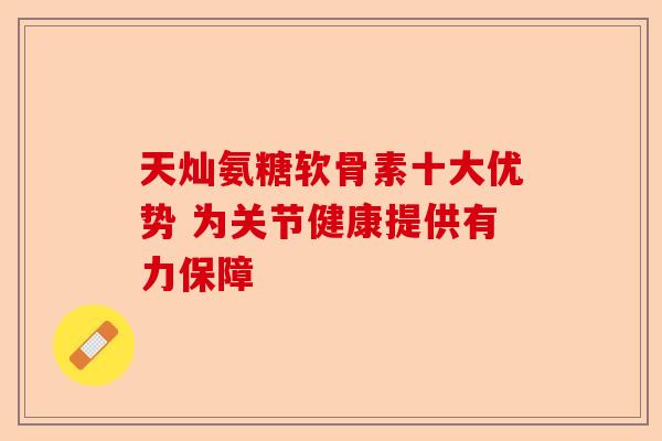 天灿氨糖软骨素十大优势 为关节健康提供有力保障 天灿氨糖软骨素十大优势 为关节健康提供有力保障