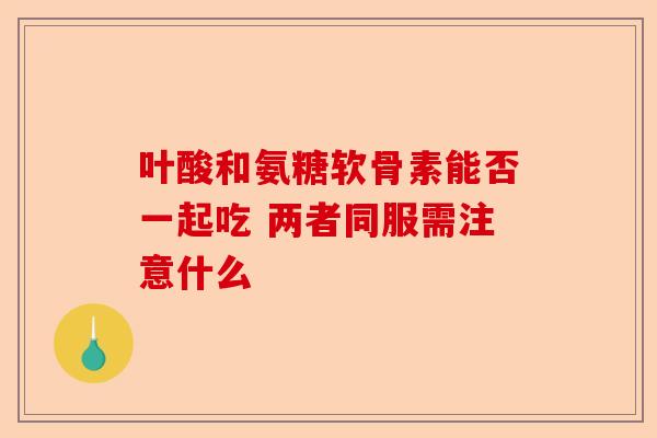 叶酸和氨糖软骨素能否一起吃 两者同服需注意什么