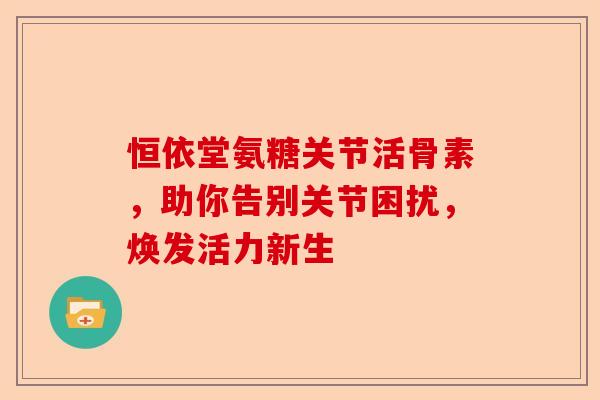 恒依堂氨糖关节活骨素，助你告别关节困扰，焕发活力新生