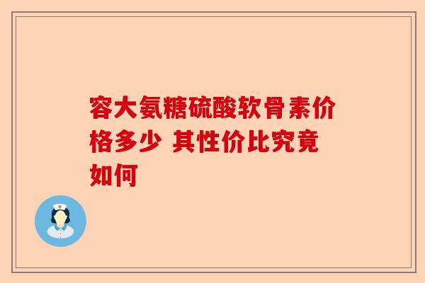 容大氨糖硫酸软骨素价格多少 其性价比究竟如何 容大氨糖硫酸软骨素价格多少 其性价比究竟如何