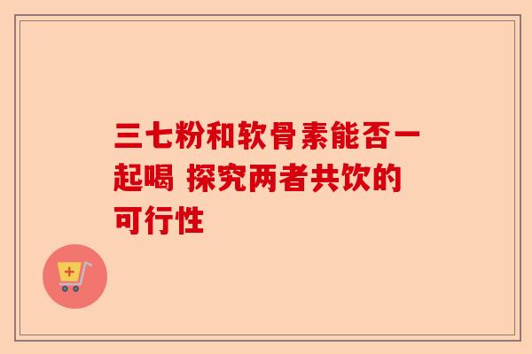 三七粉和软骨素能否一起喝 探究两者共饮的可行性