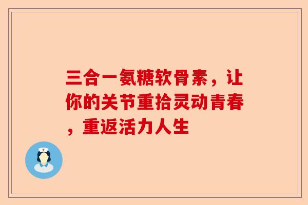 三合一氨糖软骨素,让你的关节重拾灵动青春,重返活力人生 三合一氨糖软骨素,让你的关节重拾灵动青春,重返活力人生