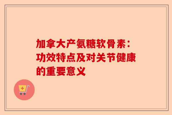 加拿大产氨糖软骨素：功效特点及对关节健康的重要意义