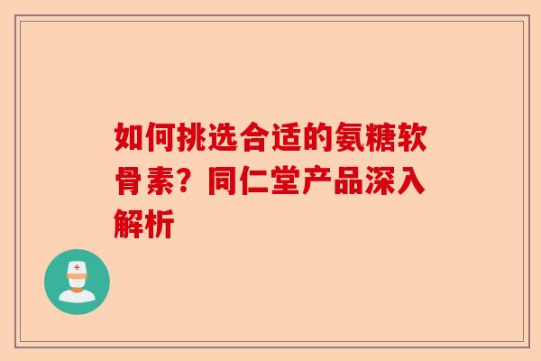 如何挑选合适的氨糖软骨素?同仁堂产品深入解析 如何挑选合适的氨糖软骨素?同仁堂产品深入解析