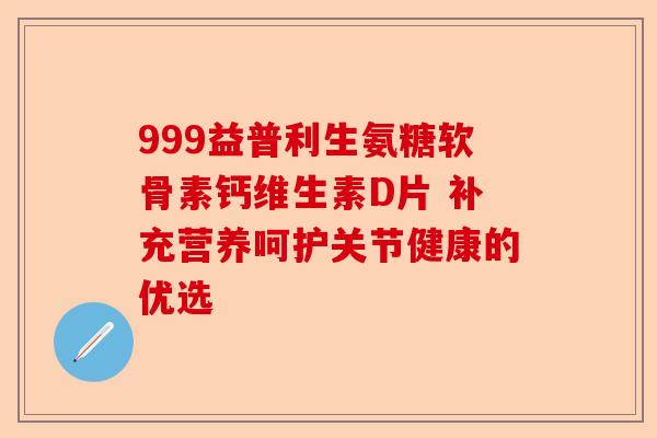 999益普利生氨糖软骨素钙维生素D片 补充营养呵护关节健康的优选
