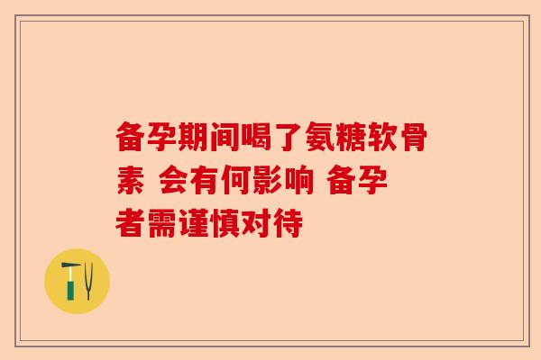 备孕期间喝了氨糖软骨素 会有何影响 备孕者需谨慎对待