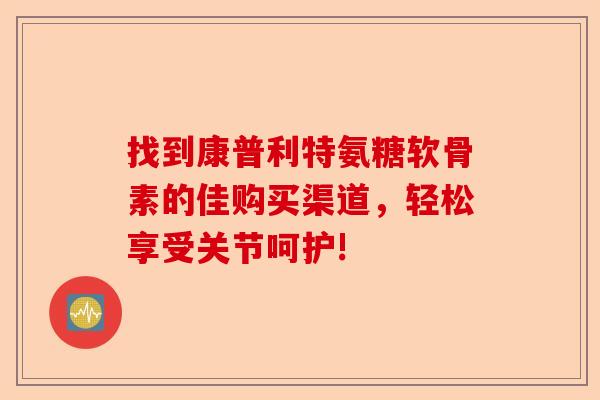 找到康普利特氨糖软骨素的佳购买渠道，轻松享受关节呵护!