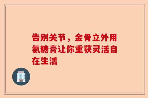 告别关节，金骨立外用氨糖膏让你重获灵活自在生活