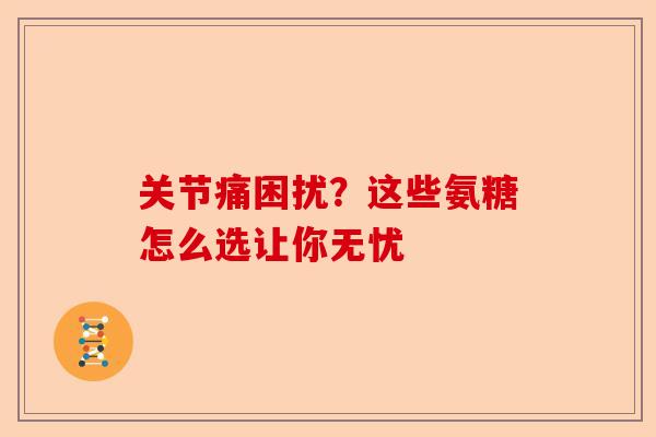 关节痛困扰？这些氨糖怎么选让你无忧