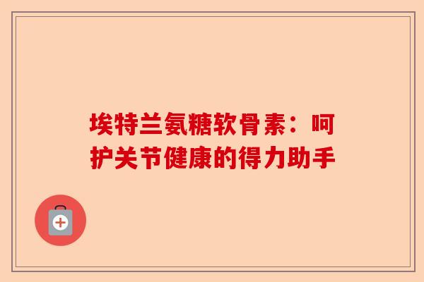 埃特兰氨糖软骨素：呵护关节健康的得力助手