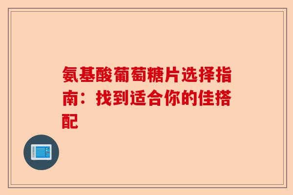 氨基酸葡萄糖片选择指南:找到适合你的佳搭配 氨基酸葡萄糖片选择指南:找到适合你的佳搭配