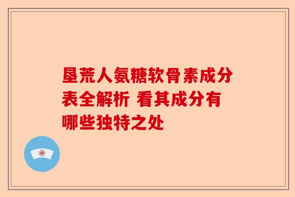 垦荒人氨糖软骨素成分表全解析 看其成分有哪些独特之处
