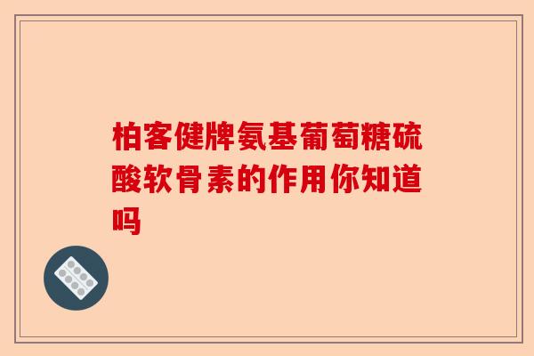 柏客健牌氨基葡萄糖硫酸软骨素的作用你知道吗 柏客健牌氨基葡萄糖硫酸软骨素的作用你知道吗