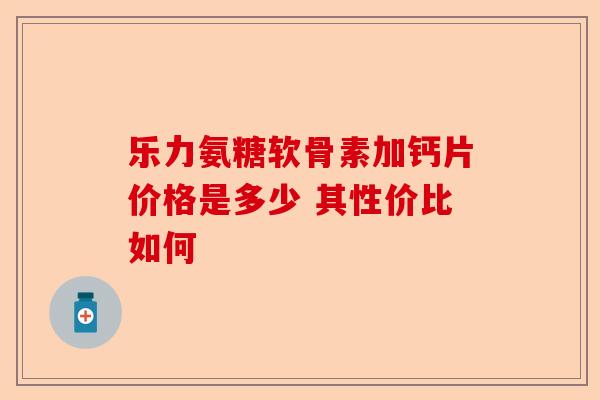 乐力氨糖软骨素加钙片价格是多少 其性价比如何 乐力氨糖软骨素加钙片价格是多少 其性价比如何