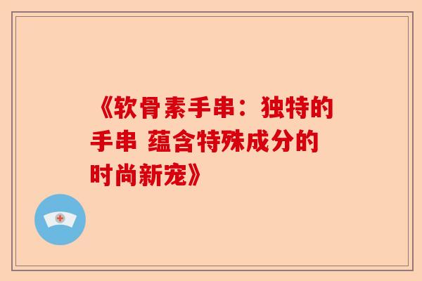 《软骨素手串:独特的手串 蕴含特殊成分的时尚新宠》 《软骨素手串:独特的手串 蕴含特殊成分的时尚新宠》