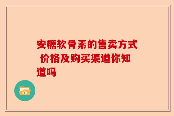 安糖软骨素的售卖方式 价格及购买渠道你知道吗